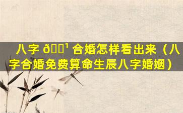 八字 🌹 合婚怎样看出来（八字合婚免费算命生辰八字婚姻）